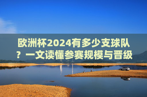 欧洲杯2024有多少支球队?一文读懂参赛规模与晋级规则,欧洲杯2024参赛球队数量与晋级规则,一文读懂