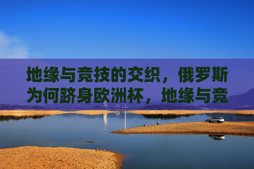 地缘与竞技的交织，俄罗斯为何跻身欧洲杯，地缘与竞技交织，俄罗斯跻身欧洲杯的深层动因