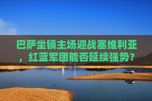 巴萨坐镇主场迎战塞维利亚,红蓝军团能否延续强势?深度解析胜负关键,巴萨主场迎战塞维利亚,延续强势的关键一战
