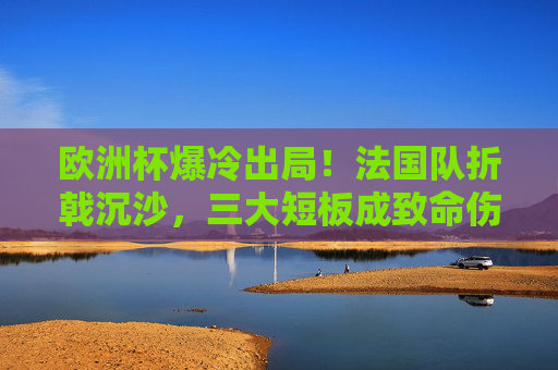 欧洲杯爆冷出局！法国队折戟沉沙，三大短板成致命伤，法国队欧洲杯爆冷出局，三大短板成致命伤