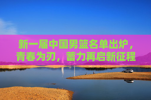 新一届中国男篮名单出炉,青春为刃,蓄力再启新征程,青春为刃,新一届中国男篮蓄力再启新征程