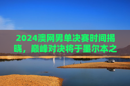 2024澳网男单决赛时间揭晓,巅峰对决将于墨尔本之夜上演,2024澳网男单决赛巅峰对决定档墨尔本之夜