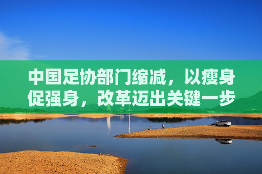 中国足协部门缩减,以瘦身促强身,改革迈出关键一步,中国足协缩减部门瘦身强身改革迈出关键步