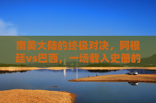 南美大陆的终极对决,阿根廷vs巴西,一场载入史册的美洲杯决赛,阿根廷vs巴西,南美大陆终极对决,载入史册的美洲杯决赛