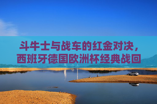 斗牛士与战车的红金对决,西班牙德国欧洲杯经典战回顾,斗牛士战车红金对决,欧洲杯经典战回顾