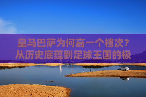 皇马巴萨为何高一个档次?从历史底蕴到足球王国的极致构建