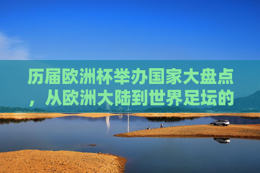 历届欧洲杯举办国家大盘点,从欧洲大陆到世界足坛的盛宴,历届欧洲杯举办国家大盘点,从欧洲大陆到世界足坛的盛宴