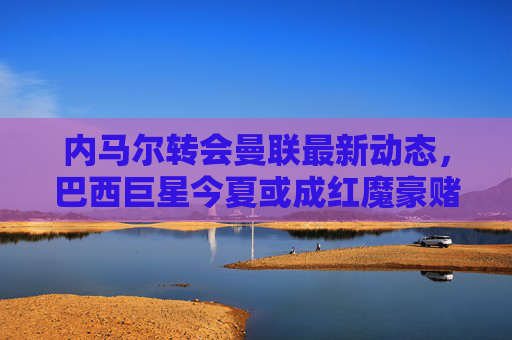 内马尔转会曼联最新动态，巴西巨星今夏或成红魔豪赌目标？内马尔转会曼联最新动态，巴西巨星今夏或成红魔豪赌目标