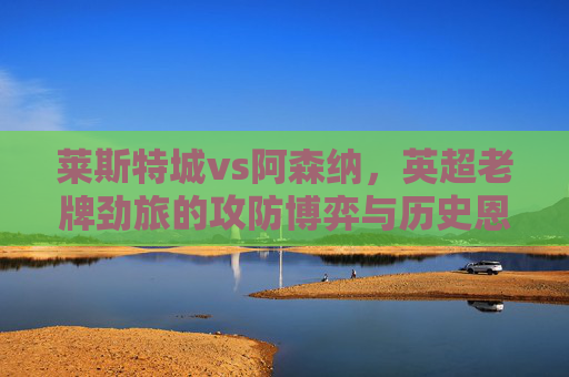 莱斯特城vs阿森纳,英超老牌劲旅的攻防博弈与历史恩怨,莱斯特城vs阿森纳,英超老牌劲旅攻防博弈与历史恩怨