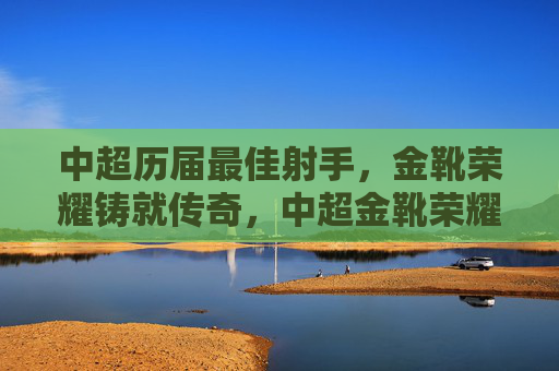 中超历届最佳射手,金靴荣耀铸就传奇,中超金靴荣耀,历届射手铸就传奇
