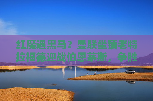 红魔遇黑马？曼联坐镇老特拉福德迎战伯恩茅斯，争胜之路能否延续？红魔主场迎战伯恩茅斯 争胜之路能否延续？