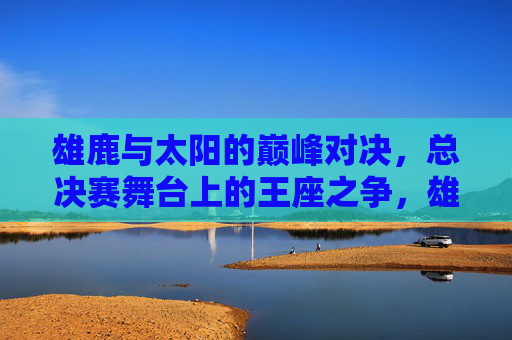 雄鹿与太阳的巅峰对决,总决赛舞台上的王座之争,雄鹿太阳巅峰对决,总决赛王座之争