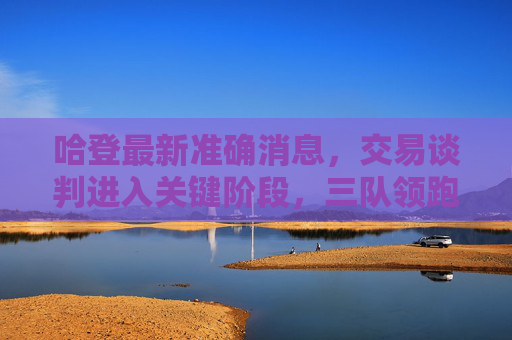 哈登最新准确消息,交易谈判进入关键阶段,三队领跑争夺,未来一周或有定论,哈登交易进入关键阶段,三队领跑争夺未来一周或有定论