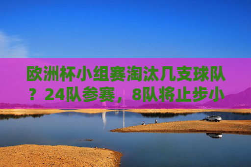欧洲杯小组赛淘汰几支球队?24队参赛,8队将止步小组赛,欧洲杯小组赛24队参赛8队淘汰