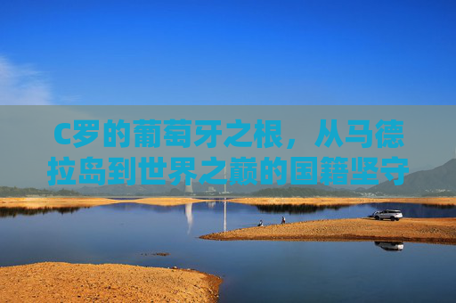 C罗的葡萄牙之根，从马德拉岛到世界之巅的国籍坚守，C罗的葡萄牙根脉，从马德拉岛到世界之巅的坚守