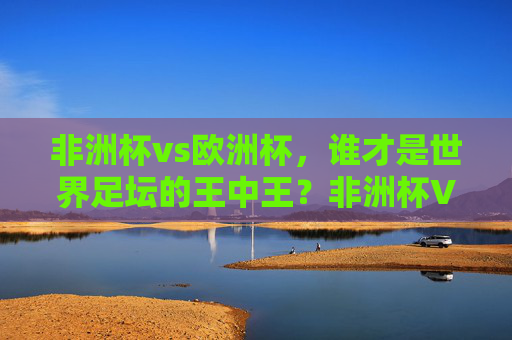 非洲杯vs欧洲杯,谁才是世界足坛的王中王?非洲杯VS欧洲杯,谁是足坛王中王?