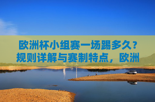欧洲杯小组赛一场踢多久?规则详解与赛制特点,欧洲杯小组赛时长与规则赛制详解