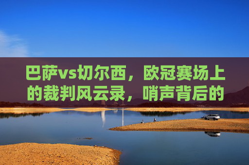 巴萨vs切尔西,欧冠赛场上的裁判风云录,哨声背后的争议与博弈,欧冠巴萨vs切尔西,裁判风云录与哨声背后的争议博弈
