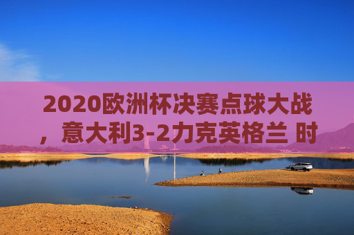 2020欧洲杯决赛点球大战,意大利3-2力克英格兰 时隔53年再捧杯,2020欧洲杯决赛,意大利点球3-2胜英格兰 时隔53年再捧杯
