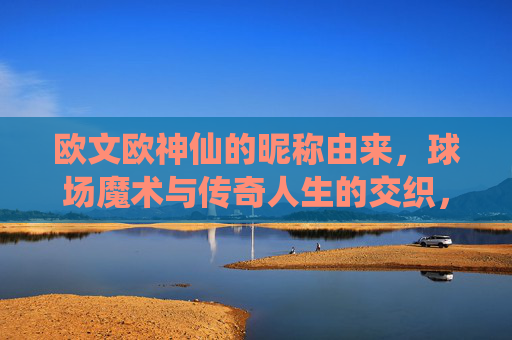 欧文欧神仙的昵称由来,球场魔术与传奇人生的交织,欧文欧神仙,昵称由来、球场魔术与传奇人生交织