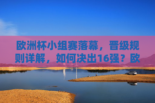 欧洲杯小组赛落幕，晋级规则详解，如何决出16强？欧洲杯小组赛落幕，晋级规则详解，16强如何决出