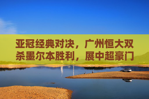 亚冠经典对决，广州恒大双杀墨尔本胜利，展中超豪门底蕴，广州恒大亚冠双杀墨尔本胜利展中超豪门底蕴