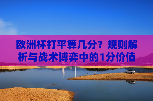 欧洲杯打平算几分?规则解析与战术博弈中的1分价值,欧洲杯打平计分规则与1分战术价值