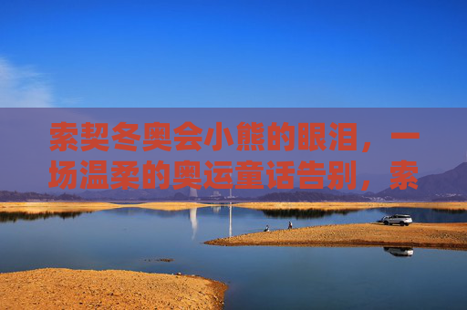 索契冬奥会小熊的眼泪,一场温柔的奥运童话告别,索契小熊的眼泪,温柔的奥运童话告别