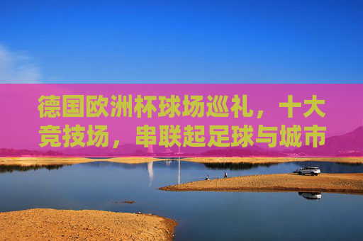 德国欧洲杯球场巡礼,十大竞技场,串联起足球与城市的激情,德国欧洲杯球场巡礼,十大竞技场串联足球与城市激情