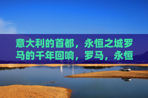意大利的首都，永恒之城罗马的千年回响，罗马，永恒之城的千年回响