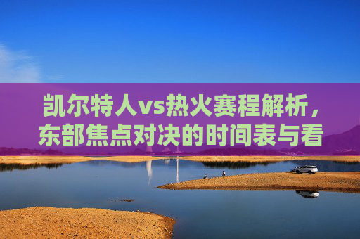 凯尔特人vs热火赛程解析，东部焦点对决的时间表与看点，凯尔特人vs热火，东部焦点对决赛程解析