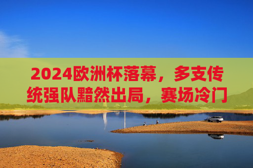 2024欧洲杯落幕,多支传统强队黯然出局,赛场冷门与遗憾并存,2024欧洲杯落幕,强队黯然离场,冷门遗憾交织