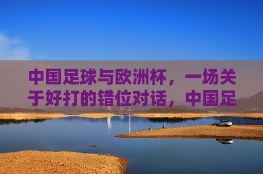 中国足球与欧洲杯,一场关于好打的错位对话,中国足球与欧洲杯,一场好打的错位对话