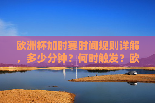 欧洲杯加时赛时间规则详解,多少分钟?何时触发?欧洲杯加时赛规则,时长与触发条件详解