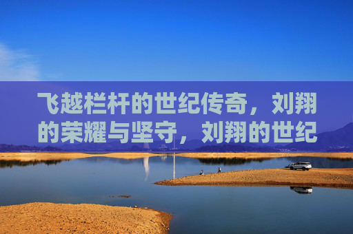 飞越栏杆的世纪传奇，刘翔的荣耀与坚守，刘翔的世纪传奇，飞越栏杆的荣耀与坚守