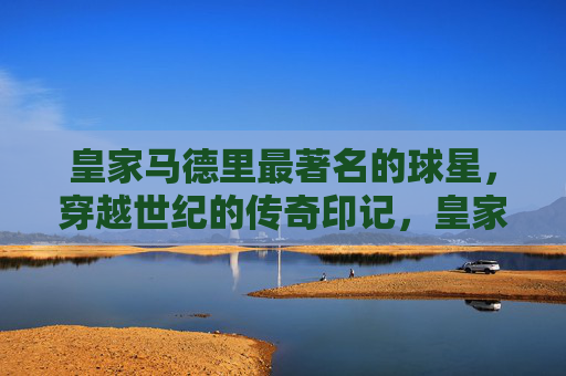 皇家马德里最著名的球星，穿越世纪的传奇印记，皇家马德里世纪巨星，穿越时空的传奇印记