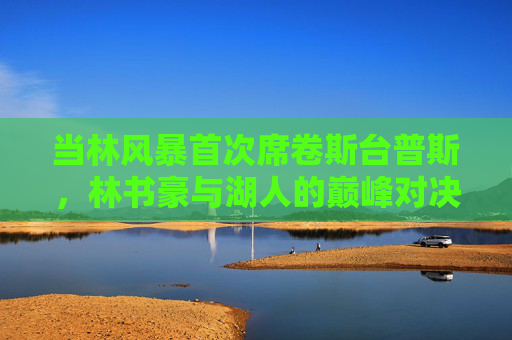 当林风暴首次席卷斯台普斯,林书豪与湖人的巅峰对决,林风暴首袭斯台普斯,林书豪湖人巅峰对决