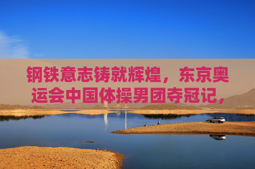 钢铁意志铸就辉煌,东京奥运会中国体操男团夺冠记,钢铁意志铸就辉煌,东京奥运会中国体操男团夺冠记