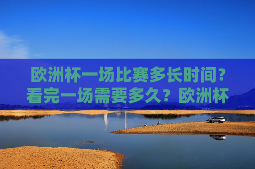 欧洲杯一场比赛多长时间?看完一场需要多久?欧洲杯一场比赛多长时间?看完一场需多久?
