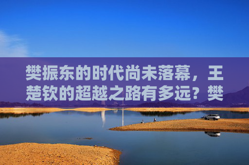 樊振东的时代尚未落幕,王楚钦的超越之路有多远?樊振东时代未落幕,王楚钦超越路多远?