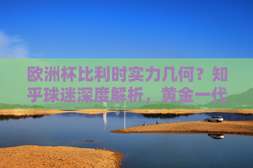 欧洲杯比利时实力几何？知乎球迷深度解析，黄金一代的黄昏还是余晖尚存？欧洲杯比利时实力解析，黄金一代黄昏还是余晖尚存？