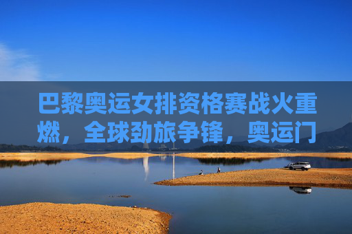 巴黎奥运女排资格赛战火重燃,全球劲旅争锋,奥运门票悬念迭起,巴黎奥运女排资格赛全球劲旅激战 门票悬念迭起