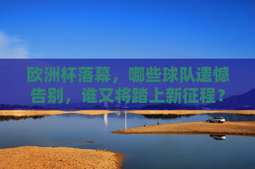 欧洲杯落幕，哪些球队遗憾告别，谁又将踏上新征程？欧洲杯落幕，球队告别遗憾，谁将踏上新征程？