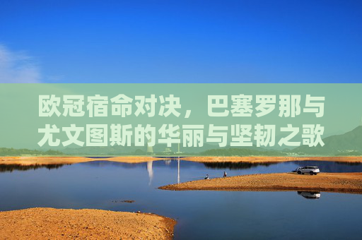 欧冠宿命对决,巴塞罗那与尤文图斯的华丽与坚韧之歌,欧冠宿命对决,巴萨尤文的华丽与坚韧之歌