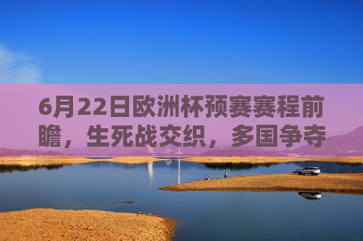 6月22日欧洲杯预赛赛程前瞻，生死战交织，多国争夺出线权与排名，6月22日欧洲杯预赛前瞻，生死战交织，多国争夺出线权与排名