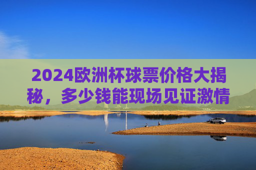 2024欧洲杯球票价格大揭秘,多少钱能现场见证激情?2024欧洲杯球票价格大揭秘,现场见证激情要花多少?