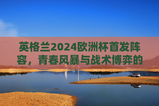 英格兰2024欧洲杯首发阵容,青春风暴与战术博弈的冲击波,英格兰2024欧洲杯首发,青春风暴与战术博弈的冲击波