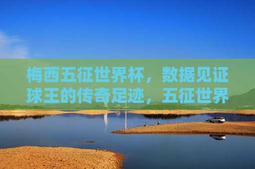 梅西五征世界杯，数据见证球王的传奇足迹，五征世界杯，数据铸就球王传奇