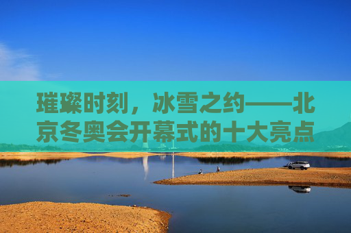 璀璨时刻,冰雪之约——北京冬奥会开幕式的十大亮点,璀璨冰雪之约,北京冬奥会开幕式十大亮点