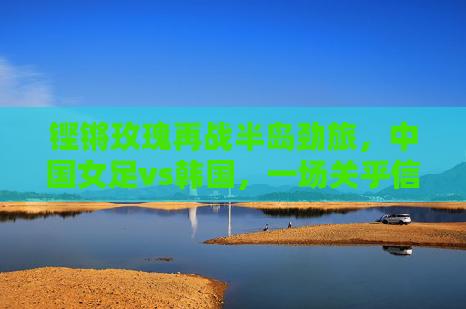 铿锵玫瑰再战半岛劲旅，中国女足vs韩国，一场关乎信仰与未来的对决，铿锵玫瑰再战韩国，信仰与未来的对决
